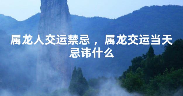 属龙人交运禁忌 ，属龙交运当天忌讳什么